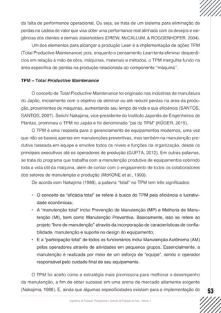 Engenharia de Produção: Planejamento e Controle da Produção em Foco - Volume 2
53
da falta de performance operacional. Ou seja, se trata de um sistema para eliminação de
perdas na cadeia de valor que visa obter uma performance real alinhada com os desejos e exi-
gências dos clientes e demais stakeholders (DREW, McCALLUM, & ROGGENHOFER, 2004).
Um dos elementos para alcançar a produção Lean é a implementação de ações TPM
(Total Productive Maintenance) pois, enquanto o pensamento Lean tenta eliminar desperdí-
cios em relação à mão de obra, máquinas, materiais e métodos, o TPM mergulha fundo na
área específica de perdas na produção relacionada ao componente ‘‘máquina’’.
TPM – Total Productive Maintenance
O conceito de Total Productive Maintenance foi originado nas indústrias de manufatura
do Japão, inicialmente com o objetivo de eliminar ou até reduzir perdas na area da produ-
ção, provenientes de máquinas, aumentando seu tempo de vida e sua eficiência (SANTOS,
SANTOS, 2007). Seiichi Nakajima, vice-presidente do Instituto Japonês de Engenheiros de
Plantas, promoveu o TPM no Japão e foi denominado “pai do TPM” (KÜGER, 2015).
O TPM é uma resposta para o gerenciamento de equipamentos modernos, uma vez
que não se baseia apenas em manutenções preventivas, mas também na manutenção pro-
dutiva baseada em equipe e envolve todos os níveis e funções da organização, desde os
principais executivos até os operadores de produção (GUPTA, 2012). Em outras palavras,
se trata do programa que trabalha com a manutenção produtiva de equipamentos cobrindo
toda a vida útil da máquina, além de contar com o engajamento de todos os colaboradores
dos setores de manutenção e produção (McKONE et al., 1999).
De acordo com Nakajima (1988), a palavra ‘‘total’’ no TPM tem três significados:
•	 O conceito de “eficácia total” se refere à busca do TPM pela eficiência e lucrativi-
dade econômicas;
•	 A “manutenção total” inclui Prevenção de Manutenção (MP) e Melhoria de Manu-
tenção (MI), bem como Manutenção Preventiva. Basicamente, isso se refere ao
projeto “livre de manutenção” através da incorporação de características de confia-
bilidade, manutenção e suporte no design do equipamento;
•	 E a “participação total” de todos os funcionários inclui Manutenção Autônoma (AM)
pelos operadores através de atividades em pequenos grupos. Essencialmente, a
manutenção é realizada por meio de um esforço de “equipe”, sendo o operador
responsável pelo cuidado final de seu equipamento.
O TPM foi aceito como a estratégia mais promissora para melhorar o desempenho
da manutenção, a fim de obter sucesso em uma arena de mercado altamente exigente
(Nakajima, 1988). E, ainda que algumas especificidades existam para a implementação do
 