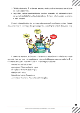 Engenharia de Produção: Planejamento e Controle da Produção em Foco - Volume 2
55
7.	TPM Administrativo: É o pilar que permite a aprimoração dos processos e redução
de seus desperdícios;
8.	Segurança, Higiene e Meio Ambiente: Se refere à melhoria das condições as quais
os operadores trabalham, através da redução de riscos relacionados à segurança
e meio ambiente.
Esses 8 pilares básicos são os responsáveis por definir ações concretas, visando
alcançar a meta de eliminação das grandes perdas para atingir o conceito de quebra-zero.
É importante ressaltar, ainda, que o TPM prega um gerenciamento voltado para o equi-
pamento, visto que esse é encarado como o elemento básico do processo produtivo. E os
benefícios abrangidos pela eliminação de perdas no processo são:
Aumento da Disponibilidade;
Aumento do Faturamento e do Lucro;
Redução da Demanda de Serviços;
Redução de Custos;
Redução de Lucros Cessantes e
Aumento da Segurança Pessoal e das Instalações.
 