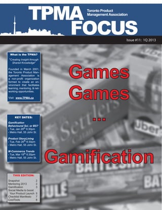 TPMA             Toronto Product
                                  Management Association




                    FOCUS                              Issue #11: 1Q 2013


 What is the TPMA?
"Creating Insight through




                                Games
  Shared Knowledge"

Founded in March 2001,
the Toronto Product Man-
agement Association is
a non-profit organization




                                Games
formed to create an en-
vironment that facilitates
learning, mentoring, & net-
working opportunities.

Visit: www.TPMA.ca




     KEY DATES:

Gamification
Behavioural Sci. or BS?
- Tue, Jan 29th 6:30pm
                                  ...
- Metro Hall, 55 John St.

Product StoryLining
- Tue, Feb 26th 6:30pm
- Metro Hall, 55 John St.




                              Gamification
M-Commerce Trends
- Tue, Mar 19th 6:30pm
- Metro Hall, 55 John St.




    THIS EDITION:

Snapshot		 2
Mentoring 2013	        2
Gamification	 	        3
Social Media to boost
  Your Product Launch	 5
Checklist Manifesto	 7
CoolTools	     	       8
 