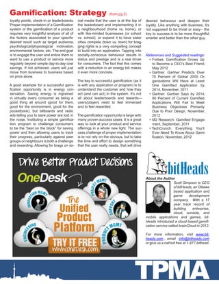 Gamification: Strategy                                           (from pg 3)
loyalty points, check-in or leaderboards.     cial media that the user is at the top of desired behaviour and deepen their
Proper implementation of a Gamification       the leaderboard and implementing it in loyalty. Like anything with business, it’s
system or the gamification of a product       a neighbourhood (home vs. home), or not supposed to be trivial or easy-- the
requires very insightful analysis of all of   with like-minded businesses (or school key to success is to be more thoughtful,
the factors associated to your specific       vs. school), or expand it to have sister smarter and better than the other guy.
desired result such as target audience,       cities compete (town vs. town) for brag-
psychological/physiological motivation,       ging rights is a very compelling concept
environmental factors, etc. The end goal      to build into an application. Tapping into
is to engage the user and entice them to      socially-conscious behaviour results in References and Suggested readings:
want to use a product or service more         status and prestige and is a real driver    •	 Forbes: Gamification Grows Up
regularly beyond simple day-to-day cost       for consumers. The fact that this comes        to Become a CEO’s Best Friend,
savings. If not achieved, users will just     with a reduction in an energy bill makes       May 2012
move from business to business based          it even more concrete.                      •	 Gartner: Gartner Predicts Over
on price alone.                                                                             70 Percent of Global 2000 Or-
                                              The key to successful gamification (as it      ganisations Will Have at Least
A good example for a successful gami-         is with any application or program) is to      One Gamified Application by
fication opportunity is in energy con-        understand the customer and how they           2014, November, 2011
servation. Saving energy is ingrained         act (and can act) in the system. It’s not   •	 Gartner: Gartner Says by 2014,
in virtually every consumer as being a        all about leaderboards and rewards—            80 Percent of Current Gamified
good thing all around (good for them,         users/players need to feel immersed            Applications Will Fail to Meet
good for the environment, good for the        and to feel rewarded.                          Business Objectives Primarily
pocketbook), but billboards and radio                                                        Due to Poor Design, November,
ads telling you to save power are lost in     The gamification opportunity is large with     2012
the noise. Instituting a simple gamifica-     many proven success cases. It is a great    •	 M2 Research: Gamified Engage-
tion program to challenge consumers           way to look at your product and service        ment, September, 2011
to be the “best on the block” for saving      offerings in a whole new light. The suc-    •	TechCrunch: Everything You’ll
power and then allowing users to track        cess challenge of proper implementation        Ever Need To Know About Gami-
their progress, particularly against peer     is to not rely on the obvious, but to take     fication, November, 2012
groups or neighbours is both a challenge      the time and effort to design something
and rewarding. Allowing for brags on so-      that the user really needs, that will drive




                                                                                       About the Author
                                                                                                          Scott Simpson is CEO
                                                                                                          of bitHeads, an Ottawa
                                                                                                          based application and
                                                                                                          game      development
                                                                                                          company. With a 17
                                                                                                          year track record of
                                                                                                          building    enterprise,
                                                                                                          cloud, console, and
                                                                                       mobile applications and games, bit-
                                                                                       Heads introduced a cloud based gamifi-
                                                                                       cation service called brainCloud in 2012.

                                                                                       For more information, visit www.bit-
                                                                                       heads.com , email info@bitheads.com
                                                                                       or give us a call toll free at 1-877-bithead.




                                                                                TPMA
 