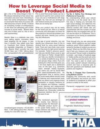 How to Leverage Social Media to
         Boost Your Product Launch
I ’m a fan of the show Dragon’s Den. It
   is always interesting to hear about new
innovation and even more interesting to
                                          This is proof that social media can be a Tip No. 2: Define Your Strategy and
                                          great launch pad for one’s product even Platforms to Focus On
                                          if you are not a multinational with large By understanding where your natural
hear how some entrepreneurs manage        budgets. So, how can you leverage so- community is on the social net is the
to accomplish their level of success with cial media to boost your product launch? first step in helping you formulate the
little resources at hand. Of late, I noticed
                                          Here are six handy tips:                     right social strategy and determine the
an increasing number of entrepreneurs                                                  right platforms to focus on. Often times,
on the show are attributing part of their While your product may not be ready Delvinia worked with clients who are
success to social media.  Beardo Wear     for the world just yet, there is a natural overwhelmed with the number of social
was one of them (and no, this is not a    community and advocates out there for platforms they are engaged with and do
paid sponsorship).                        like products or around the problem your not see the return on investment. This is
                                          product will solve. Identify your commu- a symptom of not having an established
Beardo Wear is a relatively new com- nity and influencers.                             strategy and focus.
pany selling playful, innovative head-
wear targeting the ski slopes. In less In the age of social networks, you can Think through why you are using social
than 4 months, they rallied more fans identify your influencers down to the in- media. Which platforms are your target
on Facebook than Arlene Dickinson, dividual level by using social listening audience using? Which platform makes
the reputable dragonette on Dragon’s tools. There are many tools, even some sense for the type of content you are pro-
Den. Beardo Wear currently has over decent free tools for light social listening.   ducing? What are the KPIs that are go-
38,000 ‘likes’ and 1,700+ ‘talking about For example, Twitter’s advance search ing to help you measure your progress
this’, comparable to the well-established can help you identify those vocal on spe- and success? Social media is deceptive-
                                               cific topics on Twitter; Google Alerts ly simple – just create a Facebook page
                                               can help you identify conversations or Twitter profile and the world will come
                                               in a variety of platforms (e.g. discus- to you. Nothing could be further from the
                                               sion groups, blogs, video). If you are truth. You need a plan to create audi-
                                               looking for a free tool that gives you ence scale, publish relevant interesting
                                               a bit more depth and a dashboard content and have a response plan to
                                               view on the topic (e.g. sentiment, deal with questions and feedback (both
                                               reach, strength, related keywords, positive and negative)
                                               top users) you can try Social Men-
                                               tion (www.socialmention.com).   An Tip No. 3: Engage Your Community
                                               organization that is serious about Long Before Launch
                                               its social media efforts should invest Engaging this community early would
                                               in listening and measurement tools build anticipation and ensure you have
                                               that can search and organize brand, an audience to broadcast to when your
                                               competitor or industry mentions for product is ready for the world.
                                               for analysis and followup. Leading
                                               social listening and measurement Pre-launch engagement could include
                                               tools in the market include Sysomos,
                                               Radian6, etc. Personally, I prefer the            (continued on page 6)
                                               Sysomos interface due to
                                               its ease of use.


                                                    The mentioned approach
                                                    is exactly how Delvinia
                                                    approached the Microsoft
                                                    Office365 product launch
 snowboard gear company – K2 (42,000+           in the social media space, a
‘likes’, 1,300 ‘talking about this’). Not too   project Delvinia was engaged
 shabby for a two-SKU start-up.                 in by client Microsoft.




                                                                               TPMA
 