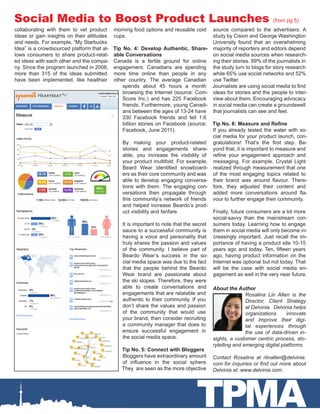 Social Media to Boost Product Launches                                                                             (from pg 5)
collaborating with them to vet product      morning food options and reusable cold      source compared to the advertisers. A
ideas or gain insights on their attitudes   cups.                                       study by Cision and George Washington
and needs. For example, “My Starbucks                                                   University found that an overwhelming
Idea” is a crowdsourced platform that al-   Tip No. 4: Develop Authentic, Share- majority of reporters and editors depend
lows consumers to share product-relat-      able Conversations                          on social media sources when research-
ed ideas with each other and the compa-     Canada is a fertile ground for online ing their stories. 89% of the journalists in
ny. Since the program launched in 2008,     engagement. Canadians are spending the study turn to blogs for story research
more than 315 of the ideas submitted        more time online than people in any while 65% use social networks and 52%
have been implemented, like healthier       other country. The average Canadian use Twitter.
                                                spends about 45 hours a month Journalists are using social media to find
                                                browsing the Internet (source: Com- ideas for stories and the people to inter-
                                                Score Inc.) and has 225 Facebook view about them. Encouraging advocacy
                                                friends. Furthermore, young Canadi- in social media can create a groundswell
                                                ans between the ages of 13-24 have that journalists can see and feel.
                                                330 Facebook friends and tell 1.6
                                                billion stories on Facebook (source: Tip No. 6: Measure and Refine
                                                Facebook, June 2011).                   If you already tested the water with so-
                                                                                        cial media for your product launch, con-
                                                By making your product-related gratulations! That’s the first step. Be-
                                                stories and engagements share- yond that, it is important to measure and
                                                able, you increase the visibility of refine your engagement approach and
                                                your product multifold. For example, messaging. For example, Crystal Light
                                                Beard Wear identified snowboard- realized through measurement that one
                                                ers as their core community and was of the most engaging topics related to
                                                able to develop engaging conversa- their brand was around flavour. There-
                                                tions with them. The engaging con- fore, they adjusted their content and
                                                versations then propagate through added more conversations around fla-
                                                this community’s network of friends vour to further engage their community.
                                                and helped increase Beardo’s prod-
                                                uct visibility and fanfare.             Finally, future consumers are a lot more
                                                                                        social-savvy than the mainstream con-
                                                It is important to note that the secret sumers today. Learning how to engage
                                                sauce to a successful community is them in social media will only become in-
                                                having a voice and personality that creasingly important. Just recall the im-
                                                truly shares the passion and values portance of having a product site 10-15
                                                of the community. I believe part of years ago and today. Ten, fifteen years
                                                Beardo Wear’s success in the so- ago, having product information on the
                                                cial media space was due to the fact Internet was optional but not today. That
                                                that the people behind the Beardo will be the case with social media en-
                                                Wear brand are passionate about gagement as well in the very near future.
                                                the ski slopes. Therefore, they were
                                                able to create conversations and About the Author
                                                engagements that are relatable and                      Rosalina Lin Allen is the
                                                authentic to their community. If you                    Director, Client Strategy
                                                don’t share the values and passion                      at Delvinia. Delvinia helps
                                                of the community that would use                         organizations     innovate
                                                your brand, then consider recruiting                    and improve their digi-
                                                a community manager that does to                        tal experiences through
                                                ensure successful engagement in                         the use of data-driven in-
                                                the social media space.                 sights, a customer centric process, sto-
                                                                                        rytelling and emerging digital platforms.
                                               Tip No. 5: Connect with Bloggers
                                                Bloggers have extraordinary amount Contact Rosalina at rlinallen@delvinia.
                                                of influence in the social sphere. com for inquiries or find out more about
                                               They  are seen as the more objective Delvinia at: www.delvinia.com.




                                                                                 TPMA
 