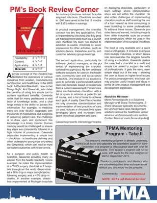 PM’s Book Review Corner                                                               on deploying checklists, particularly in
                                                                                         team settings where communication
                                              for routine procedures reduced hospital- steps are set within the checklist. He
                                              acquired infections. Checklists resulted also notes challenges of implementing
                                              in 1500 lives saved in the first 18 months checklists such as staff resisting the use
                                              with $175 million in savings.              of a tool viewed as time consuming or
                                                                                         even humbling to some professionals.
                                              In product management, the checklist To address these issues, Gawande pro-
                                              concept has two key applications. First vides lessons learned, including insights
                                              is implementing checklists into key prod- from other industries such as aviation
                                              uct management tasks such as a launch and construction, which he uses in the
                                              plan checklist. My team has started to implementation of his surgical checklists.
                                              establish re-usable checklists to assist
                                              preparation for other activities, such as The book is very readable and a quick
                                              solution demos, tradeshow events, and read at 225 pages. It includes examples
                                              customer advisory group meetings.          from multiple industries, in which Gawa-
        Readability:	                                                               nde demonstrates the tangible benefits
                                              The second application, particularly for of using a checklists. Gawande makes
        Content:	         
                                              software product managers, is the po- the case that a checklist is a swift and
        Applicability:	                   tential of implementing the checklist simple tool aimed to support the skills
        Overall:	                         concept into a product. My firm develops of professionals. It gets the easy, even
                                              software solutions for users in the health simple steps out of the way – allowing
A     simple concept of the checklist has
      facilitated the operations of various
 industries from aviation, manufacturing,
                                              care, community care and social servic- the user to focus on higher level issues.
                                              es sectors. One module in our solution is For product management, this book can
 construction, and health care. In his 2009   used to generate a personalized patient may provide useful insight and ideas in
 book, A Checklist Manifesto: How to Get      care plan template based on responses terms of both product management and
Things Right, Atul Gawande, articulates       from a patient assessment. Patient care development processes.
 the benefits of using this simple tool to    plans are themselves checklists, with a
 achieve significant benefits. Gawande        list of goals to address a patient’s set
 notes that for many professions a vast       of issues, and a list of tasks to achieve About the Reviewer
 body of knowledge exists, and a chal-        each goal. A quality Care Plan checklist Mario Fernandopulle is a Solutions
 lenge exists in the ability to access this   not only promotes standardization and Manager at B Sharp Technologies. B
 information. For example, in medicine,       implementation of best practices of care, Sharp develops specialty documenta-
 there are over 68,000 diagnoses with         but also reduces a clinician’s time spent tion and complex case management
 thousands of medications and surgeries.      developing plans and increases time solutions across the healthcare, social
                                              spent on clinical judgment and care.       services, and community care sectors.
 In delivering patient care, the challenge                                               Contact Mario at mario.fernandopulle@
 is to draw upon and implement this
 knowledge in a timely manner. Human          Gawande presents interesting principles
 memory would be challenged to ensure
 key steps are consistently followed in a         		                                       .     TPMA Mentoring
 high volume of procedures. Gawande
 advocates implementing a simple tool                                                            Program - Take II
– checklists - in healthcare delivery and
 other professions to organize and direct                             This season’s mentoring program is already underway.
 the complexity, which can lead to more                       Thanks to all those who attended the orientation session in early
 consistent outcomes with fewer errors.                            December. The program is off to a great start with over 56
                                                                                participants. This season’s program will run to
As a surgeon and public health re-                                                     June, with plans for the next program to
searcher, Gawande provides many ex-                                                    start in September 2013.
amples from the health care field. In one
                                                                                           Thanks to participants, and Mentors who
example, he notes the implementation
                                                                                          are volunteering their time and experience.
of a WHO surgery checklist in 8 hospi-
                                                                                          Without you this would not be possible.
tals throughout the world demonstrat-
ed a 36% drop in major complications
                                                                                      	        Comments to: 	 mentorship@tpma.ca
following surgery and a 47% drop in
deaths. In another example, check-                                                	            NOTE: NOT a Job Referral Service!




                                                                                  TPMA
lists implemented at Michigan hospitals
 