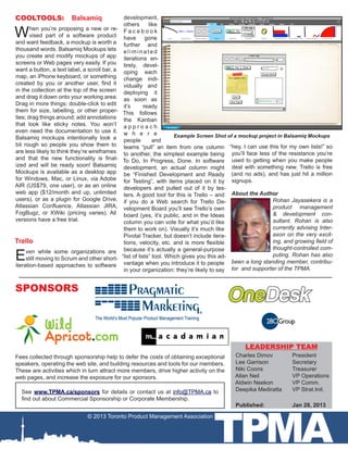 COOLTOOLS:              Balsamiq                development,
                                                others       like
W      hen you’re proposing a new or re-
       vised part of a software product
and want feedback, a mockup is worth a
                                                Facebook
                                                have gone
                                                further and
thousand words. Balsamiq Mockups lets           eliminated
you create and modify mockups of app            iterations en-
screens or Web pages very easily. If you        tirely, devel-
want a button, a text label, a scroll bar, a    oping each
map, an iPhone keyboard, or something           change indi-
created by you or another user, find it         vidually and
in the collection at the top of the screen      deploying it
and drag it down onto your working area.        as soon as
Drag in more things; double-click to edit       it’s       ready.
them for size, labelling, or other proper-      This follows
ties; drag things around; add annotations       the Kanban
that look like sticky notes. You won’t          approach
even need the documentation to use it.          w h e r e
Balsamiq mockups intentionally look a                                   Example Screen Shot of a mockup project in Balsamiq Mockups
                                                people         and
bit rough so people you show them to            teams “pull” an item from one column “hey, I can use this for my own lists!” so
are less likely to think they’re wireframes     to another, the simplest example being you’ll face less of the resistance you’re
and that the new functionality is final-        To Do, In Progress, Done. In software used to getting when you make people
ized and will be ready soon! Balsamiq           development, an actual column might deal with something new. Trello is free
Mockups is available as a desktop app           be “Finished Development and Ready (and no ads), and has just hit a million
for Windows, Mac, or Linux, via Adobe           for Testing”, with items placed on it by signups.
AIR (US$79, one user), or as an online          developers and pulled out of it by tes-
web app ($12/month and up, unlimited            ters. A good tool for this is Trello – and About the Author
users), or as a plugin for Google Drive,        if you do a Web search for Trello De-                         Rohan Jayasekera is a
Atlassian Confluence, Atlassian JIRA,           velopment Board you’ll see Trello’s own                       product management
FogBugz, or XWiki (pricing varies). All         board (yes, it’s public, and in the Ideas                     & development con-
versions have a free trial.                     column you can vote for what you’d like                       sultant. Rohan is also
                                                them to work on). Visually it’s much like                     currently advising Inter-
                                                Pivotal Tracker, but doesn’t include itera-                   axon on the very excit-
Trello                                          tions, velocity, etc. and is more flexible                    ing, and growing field of
                                                                                                              thought-controlled com-
E    ven while some organizations are           because it’s actually a general-purpose
                                               “list of lists” tool. Which gives you this ad-                 puting. Rohan has also
     still moving to Scrum and other short-
                                                vantage when you introduce it to people       been a long standing member, contribu-
iteration-based approaches to software
                                                in your organization: they’re likely to say tor and supporter of the TPMA.


SPONSORS




                                                                                                  LEADERSHIP TEAM
Fees collected through sponsorship help to defer the costs of obtaining exceptional            Charles Dimov	         President
speakers, operating the web site, and building resources and tools for our members.            Lee Garrison	 	        Secretary
These are activities which in turn attract more members, drive higher activity on the          Niki Coons	 	          Treasurer
web pages, and increase the exposure for our sponsors.                                         Allan Neil	   	        VP Operations
                                                                                               Aldwin Neekon	         VP Comm.
  See www.TPMA.ca/sponsors for details or contact us at info@TPMA.ca to                        Deepika Mediratta  	   VP Strat.Init.
  find out about Commercial Sponsorship or Corporate Membership.




                                                                                     TPMA
                                                                                              Published: 		           Jan 28, 2013
                               © 2013 Toronto Product Management Association
 