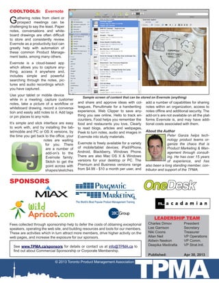 TPMA
COOLTOOLS: Evernote
Gathering notes from client or
prospect meetings can be
challenging to say the least. Paper
notes, conversations and white-
board drawings are often difficult
to store and consistently review.
Evernote as a productivity tool can
greatly help with automation of
these common Product Manage-
ment tasks, among many others.
Evernote is a cloud-based app
which allows you to capture any-
thing, access it anywhere and,
includes simple and powerful
searching through the notes, pic-
tures and audio recordings which
you have captured.
Use your tablet or mobile device
while in a meeting; capture customer
notes, take a picture of a workflow or
whiteboard drawing, record a conversa-
tion and easily add notes to it. Add tags
or pin places to any note.
It’s simple and slick interface are easy
to work with, and by installing the tab-
let/mobile and PC or OS X versions, by
the time you get back to the office, your
notes are waiting
for you. There
are a number of
add-on’s to the
Evernote family;
Skitch to get the
point across with
shapes/sketches
and share and approve ideas with col-
leagues, Penultimate for a handwriting
experience, Web Clipper to save any-
thing you see online, Hello to track en-
counters, Food helps you remember the
food and restaurants you love, Clearly
to read blogs, articles and webpages,
Peek to turn notes, audio and images in
Evernote into study materials.
Evernote is freely available for a variety
of mobile/tablet devices; iPad/iPhone,
Android, Blackberry, Windows Phone.
There are also Mac OS X & Windows
versions for your desktop or PC. The
Premium and Business versions range
from $4.99 - $10 a month per user, and
Fees collected through sponsorship help to defer the costs of obtaining exceptional
speakers, operating the web site, and building resources and tools for our members.
These are activities which in turn attract more members, drive higher activity on the
web pages, and increase the exposure for our sponsors.
© 2013 Toronto Product Management Association
See www.TPMA.ca/sponsors for details or contact us at info@TPMA.ca to
find out about Commercial Sponsorship or Corporate Membership.
SPONSORS
add a number of capabilities for sharing
notes within an organization, access to
notes offline and additional security. The
add-on’s are not available on all the plat-
forms Evernote is, and may have addi-
tional costs associated with them.
Charles Dimov	 President
Lee Garrison		 Secretary
Niki Coons		 Treasurer
Allan Neil		 VP Operations
Aldwin Neekon	 VP Comm.
Deepika Mediratta 	 VP Strat.Init.
Published: 		 Apr 30, 2013
LEADERSHIP TEAM
Sample screen of content that can be stored on Evernote (anything)
About the Author
Peter Ganza helps tech-
nology product teams or-
ganize the chaos that is
Product Marketing & Man-
agement through consult-
ing. He has over 15 years
of experience, and has
also been a long standing member, con-
tributor and support of the TPMA.
 