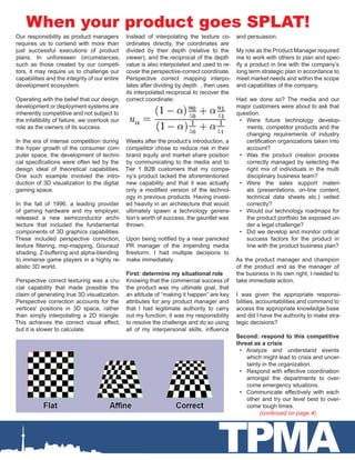 TPMA
When your product goes SPLAT!
(continued on page 4)
Our responsibility as product managers
requires us to contend with more than
just successful executions of product
plans. In unforeseen circumstances,
such as those created by our competi-
tors, it may require us to challenge our
capabilities and the integrity of our entire
development ecosystem.
Operating with the belief that our design,
development or deployment systems are
inherently competitive and not subject to
the infallibility of failure, we overlook our
role as the owners of its success.
In the era of intense competition during
the hyper growth of the consumer com-
puter space, the development of techni-
cal specifications were often led by the
design ideal of theoretical capabilities.
One such example involved the intro-
duction of 3D visualization to the digital
gaming space.
In the fall of 1996, a leading provider
of gaming hardware and my employer,
released a new semiconductor archi-
tecture that included the fundamental
components of 3D graphics capabilities.
These included perspective correction,
texture filtering, mip-mapping, Gouraud
shading, Z-buffering and alpha-blending
to immerse game players in a highly re-
alistic 3D world.
Perspective correct texturing was a cru-
cial capability that made possible the
claim of generating true 3D visualization.
Perspective correction accounts for the
vertices' positions in 3D space, rather
than simply interpolating a 2D triangle.
This achieves the correct visual effect,
but it is slower to calculate.
Instead of interpolating the texture co-
ordinates directly, the coordinates are
divided by their depth (relative to the
viewer), and the reciprocal of the depth
value is also interpolated and used to re-
cover the perspective-correct coordinate.
Perspective correct mapping interpo-
lates after dividing by depth , then uses
its interpolated reciprocal to recover the
correct coordinate:
Weeks after the product’s introduction, a
competitor chose to reduce risk in their
brand equity and market share position
by communicating to the media and to
Tier 1 B2B customers that my compa-
ny’s product lacked the aforementioned
new capability and that it was actually
only a modified version of the technol-
ogy in previous products. Having invest-
ed heavily in an architecture that would
ultimately spawn a technology genera-
tion’s worth of success, the gauntlet was
thrown.
Upon being notified by a near panicked
PR manager of the impending media
firestorm, I had multiple decisions to
make immediately.
First: determine my situational role
Knowing that the commercial success of
the product was my ultimate goal, that
an attitude of “making it happen” are key
attributes for any product manager and
that I had legitimate authority to carry
out my function, it was my responsibility
to resolve the challenge and do so using
all of my interpersonal skills, influence
and persuasion.
My role as the Product Manager required
me to work with others to plan and spec-
ify a product in line with the company’s
long term strategic plan in accordance to
meet market needs and within the scope
and capabilities of the company.
Had we done so? The media and our
major customers were about to ask that
question.
•	 Were future technology develop-
ments, competitor products and the
changing requirements of industry
certification organizations taken into
account?
•	 Was the product creation process
correctly managed by selecting the
right mix of individuals in the multi
disciplinary business team?
•	 Were the sales support materi-
als (presentations, on-line content,
technical data sheets etc.) vetted
correctly?
•	 Would our technology roadmaps for
the product portfolio be exposed un-
der a legal challenge?
•	 Did we develop and monitor critical
success factors for the product in
line with the product business plan?
As the product manager and champion
of the product and as the manager of
the business in its own right, I needed to
take immediate action.
I was given the appropriate responsi-
bilities, accountabilities and command to
access the appropriate knowledge base
and did I have the authority to make stra-
tegic decisions?
Second: respond to this competitive
threat as a crisis
•	 Analyze and understand events
which might lead to crisis and uncer-
tainty in the organization.
•	 Respond with effective coordination
amongst the departments to over-
come emergency situations.
•	 Communicate effectively with each
other and try our level best to over-
come tough times.
 