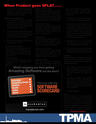 TPMA
When Product goes SPLAT(from pg 3)
•	 At the time of crisis the management
should be in regular touch with the
employees, external clients, stake
holders as well as media.
Critical Actions Required:
1.	 The creation of a task force that
included the most senior people
whose decisions comprised the ac-
complishments in the development
and release of the product.
2.	 Analysis of the events which led to
this crisis and the management of
potential uncertainty in the organiza-
tion that could not be allowed.
3.	 A critical assessment of the Product
Management process.
Product Initiation Phase:
Did the Product Management, En-
gineering and Operations submit a
joint request for a new product that
met the definition of 3D for gaming
applications?
Feasibility Phase:
Was the technical evaluation by the
Engineering team successful and
approved?
Design and Plan Phase:
Was the documentation, such as the
MRD, Technical Specifications and
Design Specifications, vetted by oth-
er groups, including Operations, QA,
and Customer Care, in order to gen-
erate function specific procedures?
Development Phase:
Did other functional groups continue
preparatory work for the Testing and
Introduction Phases, including Cus-
tomer Care, Training, Vendor and
Client management?
Testing Phase:
Was the decision gate based on the
QA Test Results, Operations Test
Results, Field Verification, Change
Requests and Business Needs?
Product Launch Phase:
Was the coordination of the deploy-
ment enabled by Operations with
supporting organizations and pro-
cesses to maintain the product?
Operation Phase:
Was the organization managing
the product, tracking problems and
bugs, and responding to customer
and media issues regarding the
product in a timely and cost effec-
tive manner?
4.	 Coordination of all departments to
overcome the emergency situation.
Including the key engineering, qual-
ity assurance, purchasing, manu-
facturing, technology analysts, mar-
keting communications, media and
investor relations, legal counsel, fi-
nance and executive staff that were
responsible for the creation and de-
ployment of the product.
5.	 Management of focal communica-
tions with every team member and
the centralization of all content.
6.	 A corporate communication strategy
that spoke with one voice and that
distributed information without bias
The Goal
Meeting of three key objectives and cor-
porate priorities that were the defining
landscape upon which all company de-
cisions were made.
1.	 Our company, mission and brand
were inseparable - we were the in-
dustry leader, its greatest supporter
and the innovator that others fol-
lowed.
2.	 Providing immediate and sustain-
able value to our customers and
treating each one with respect de-
fined us. This drove continual optimi-
zation and best practices throughout
the organization.
3.	 Integrity mattered.
Day 1:
Upon notification of the competitor’s
negative messaging, a short email was
sent to the C-level office. It read, in part
“Competitor X has today published infor-
mation claiming that our newly launched
product’s capabilities do not provide the
technical definition of 3D visualization. A
team is being assembled immediately
(continued on page 6)
SOFTWARE
SCORECARD
What’s stopping you from getting
Amazing Software out the door?
Find out with the
macadamian.com
Innovation
Compelling Design
Usability
Quality
Agility
Speed
Innovation
Compelling Design
Usability
Quality
Agility
Speed
 
