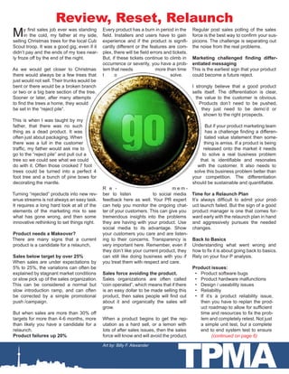 TPMA
Review, Reset, Relaunch
My first sales job ever was standing
in the cold, my father at my side,
selling Christmas trees for the local Cub
Scout troop. It was a good gig, even if it
didn’t pay and the ends of my toes near-
ly froze off by the end of the night.
As we would get closer to Christmas
there would always be a few trees that
just would not sell. Their trunks would be
bent or there would be a broken branch
or two or a big bare section of the tree.
Sooner or later, after many attempts
to find the trees a home, they would
be set in the “reject pile”.
This is when I was taught by my
father, that there was no such
thing as a dead product. It was
often just about packaging. When
there was a lull in the customer
traffic, my father would ask me to
go to the “reject pile” and pull out a
tree so we could see what we could
do with it. Often those crooked 7 foot
trees could be turned into a perfect 4
foot tree and a bunch of pine bows for
decorating the mantle.
Turning “rejected” products into new rev-
enue streams is not always an easy task.
It requires a long hard look at all of the
elements of the marketing mix to see
what has gone wrong, and then some
innovative rethinking to set things right.
Product needs a Makeover?
There are many signs that a current
product is a candidate for a relaunch,
Sales below target by over 25%
When sales are under expectations by
5% to 25%, the variations can often be
explained by stagnant market conditions
or slow pick up of the sales organization.
This can be considered a normal but
slow introduction ramp, and can often
be corrected by a simple promotional
push /campaign.
But when sales are more than 30% off
targets for more than 4-6 months, more
than likely you have a candidate for a
relaunch.
Product failures up 20%
Every product has a burn in period in the
field. Installers and users have to gain
experience and if the product is signifi-
cantly different or the features are com-
plex, there will be field errors and tickets.
But, if these tickets continue to climb in
occurrence or severity, you have a prob-
lem that needs more than time
t o solve.
R e - m e m -
ber to listen to social media
feedback here as well. Your PR expert
can help you monitor the ongoing chat-
ter of your customers. This can give you
tremendous insights into the problems
they are having with your product. Use
social media to its advantage. Show
your customers you care and are listen-
ing to their concerns. Transparency is
very important here. Remember, even if
they don’t like your current product, they
can still like doing business with you if
you treat them with respect and care.
Sales force avoiding the product.
Sales organizations are often called
“coin operated”, which means that if there
is an easy dollar to be made selling this
product, then sales people will find out
about it and organically the sales will
grow.
When a product begins to get the rep-
utation as a hard sell, or a lemon with
lots of after sales issues, then the sales
force will know and will avoid the product.
Regular post sales polling of the sales
force is the best way to confirm your sus-
picions. The challenge is separating out
the noise from the real problems.
Marketing challenged finding differ-
entiated messaging
This is the earliest sign that your product
could become a future reject.
I strongly believe that a good product
sells itself. The differentiation is clear,
the value to the customer is obvious.
Products don’t need to be pushed,
they just need to be demo’d or
shown to the right prospects.
But if your product marketing team
has a challenge finding a differen-
tiated value statement then some-
thing is amiss. If a product is being
released onto the market it needs
to solve a real business problem
that is identifiable and resonates
with the customer. It also needs to
solve this business problem better than
your competition. The differentiation
should be sustainable and quantifiable.
Time for a Relaunch Plan
It’s always difficult to admit your prod-
uct launch failed. But the sign of a good
product manager is one that comes for-
ward early with the relaunch plan in hand
and aggressively pursues the needed
changes.
Back to Basics
Understanding what went wrong and
how to fix it is about going back to basics.
Rely on your four P analysis.
Product issues:
•	 Product software bugs
•	 Product hardware malfunctions
•	 Design / useability issues
•	 Reliabiltiy
•	 If it’s a product reliability issue,
then you have to replan the prod-
uct roadmap to allow for sufficient
time and resources to fix the prob-
lem and completely retest. Not just
a simple unit test, but a complete
end to end system test to ensure
(continued on page 6)
Art by: Billy F. Alexander
 