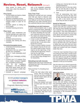TPMA
Review, Reset, Relaunch (from pg 5)
there remain no issues, even
small ones, when the product is
rereleased.
Price issues:
•	 Pricing models can lead to a failed
product in the market
•	 Research competitive pricing
•	 Research buying behaviours and
budgets (capex vs opex for ex-
ample)
•	 Consider upfront vs trailing rev-
enue models
•	 Consider financing and terms
Place issues:
•	 Consider sales enablement and
training (perhaps your sales force
wasn’t well enough versed in the
product)
•	 Consider technical training
•	 Consider user training and docu-
mentation
Promotion/messaging issues:
•	 Understand the business problem
you are solving
•	 Understand how you solve it bet-
ter than your competition
•	 Prove it – build undeniable proof
points
•	 Rebuild your messaging architec-
ture
•	 Conduct your 3 C analysis (Cus-
tomer needs, Company Capabili-
ties, Competitive positioning)
•	 Look for the messaging
whitespace – find the differenti-
ated white space where you can
prove your product is better than
the competition
•	 Consider a relaunch campaign
with a full integrated marketing
plan. Events, Analysts, Press, So-
cial Media
Trust, Trust, Trust
Admitting to yourself and your manage-
ment that you need to relaunch your
product is a hard thing to do, but even
more difficult, but the most necessary is
admitting to your sales channels and to
the customers that you have a problem.
Re-Building trust with Customers:
A sound communications plan is para-
mount to saving the brand, especially if
this product failure is a headline grabber.
•	 It’s about rebuilding the trust with
your customers and your channel.
•	 You need to be ahead of the story
and set the tone and agenda.
•	 It has to come from the top. And
it has to be volunteered. It can’t
come too late, or only done when
forced into a corner.
•	 If there is product liability involved,
your lawyers may be all over you.
You need to listen to them, but you
need to do the right thing. It has
to feel like the right thing, it has to
look like the right thing.
•	 You really need a PR professional
on your side to help manage this if
its newsworthy
Rebuilding trust with channels:
Regaining the trust of your channels and
rebuilding their faith in the product is the
biggest challenge.
There are three T’s of building trust:
1.	 Truth
-Know the truth about what went
wrong. Only by knowing the
truth can you have confidence
that the actions taken will cor-
rect the problem.
2.	 Transparency
-Share the problem and build
an action plan with your chan-
nels.
-Listen to how this problem af-
fected their business. Make
sure they feel heard and are
understood. Help them recov-
er even if it hurts.
-Letting your channel talk to the de-
velopers/designers.
-Gain their buy-in to the new vision.
Do not sell this plan to them, let
them be part of it, gain their input.
3.	 Time
-Like all relationships that have
soured the wounds will take time
to heal. Give them time. Don’t rush
out with a new launch until you
know they are back on board.
Ready for Relaunch
So you have managed to keep communi-
cations open with your customers. They
like how you have handled the problem.
Your channels are now bought into the
new product. They have participated in
the plan, they have seen how you have
gone above and beyond to ensure this
next release is what it needs to be.
It’s time to go back out to the market. It’s
time to execute that relaunch plan. It’s
time to tell them why your new product
is better than ever and what you have
learned from the exercise and how it has
made your product and your company
better than ever.
I think the most important thing to real-
ize is that you have many “normal” touch
points with the customer on a daily basis,
but only rarely do you get the amplifica-
tion of a relaunch where your customer
and channel partners are really paying
attention to how you do business.
See the relaunch as a brand opportunity
to show your customers and channels
what a great company you are and they
will become more loyal than ever.
About the Author
Wayne Seifried has over
15 years of product mar-
keting, product mgt and
sales enablement leader-
ship experience at both
fortune 500 and startup companies in
the technology market. He is a frequent
speaker at industry events on Go To
Market and Product Marketing and En-
terprise Communication Trends. Wayne
is currently doing private consulting and
volunteering in the innovation commu-
nity in Toronto.
 