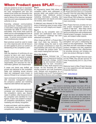 . TPMA Mentoring
Program - Take III
This season’s mentoring program has been off to an
amazing start, and will wind down in June. Thank you to all 56
participants. We hope you all learned and developed
from the experience.
Though we have not started the third
program yet, we will run the program in
September 2013 through to June 2014.
To partake in next year’s program, express
your interest in an email to:
	 email: mentorship@tpma.ca
	 NOTE: NOT a Job Referral Service!
TPMA
TPMA is very pleased to welcome Miax
Project Services back as a Corporate
Sponsor. Over the years Miax has been
a strong supporter of the TPMA, and
Jinha Chung, CEO of Miax Inc, has been
actively involved in the product manage-
ment community.
Miax Project Services provides full turn-
key project management solutions to
clients in high tech. Miax helps clients
complete projects on time and on bud-
get by providing them with professionally
trained project managers, business ana-
lysts, and subject matter experts.
Our partnership is a great opportunity to
strengthen and grow a relationship be-
tween our two organisations. The TPMA
and Miax are both committed to helping
product managers and their respective
companies improve their effectiveness
at providing services and bringing cre-
ative new product offerings to market.
Not only will Miax Project Services spon-
sor the TPMA, they will also sponsor To-
ronto ProductCamp 2013 in July of this
year.
Welcome back to Miax Project Services
as a very supportive and well respected
Corporate Sponsor.
Visit: www.miax.ca
and your presence at 2pm is requested.”
At 2pm with the entire team assembled,
the crisis management plan was pre-
sented at the outset and ownership was
assigned. As the product owner, the suc-
cess or failure of our corporate response
was mine and I was empowered with the
authority to do so.
Executing unbiased communications
was paramount. Initiating a response to
a crisis within a large organization makes
impossible the ability to monitor every
executable. Only known facts could be
stated and an acknowledgement that all
assumptions had potential for error was
made. A central communication centre
was simultaneously created.
Best practices would be used to create
our crisis response plan and all resourc-
es were applied to prove our correct un-
derstanding of the competitor’s claim.
Day 2:
With the objective of confirming all con-
clusions by day’s end, each company
function owner was required to present
findings and unknowns. Throughout, the
product management team deferred all
responsibility and assumed the role of
information gatherer and disseminator.
A cease and desist was drafted, ap-
proved and delivered to the competitor.
Sales and marketing scouts accumu-
lated and catalogued every known in-
stance of threat to our company’s brand.
Upon conclusion of all presentations and
with executive management present,
the company’s position and marketing
response were defined and approved.
Day 3:
All accounts and media were personally
contacted and information disproving
the competitor’s claims was dissemi-
nated. In addition, other factual errors by
the competitor were identified for inves-
tigation. A team was created to analyze
all competitive specifications, product
marketing and industry recognition.
A cease and desist, with this addition-
al information, was delivered to the
competitor and made public.
Day 4:
An engineering based FAQ where all
competitor claims were addressed in
granular detail, was posted online and
distributed freely. Additional product
marketing information, including new
and independent test reports and edito-
rial reviews, were included.
A statement was released on the impor-
tance of delivering value to every single
customer and with integrity and respect.
Day 5:
All claims by the competitor were re-
tracted and clarifications were issued.
The competitor`s challenge had been
addressed successfully.
When things go SPLAT, a Product Man-
ager must make key decisions. The
most strategic being the need to reaf-
firm personal commitment to meet the
responsibilities with which the company
has entrusted the product team. Suc-
cess means making that trust work.
When Product goes SPLAT(from pg 4)
TPMA Welcomes Miax
as a Corporate Sponsor!
About the Author
Andrew Schmied has 17
years of experience leading
corporate strategy, market-
ing and business develop-
ment for tech. innovators
in Asia, North America and
Europe. He has launched 25+ award
winning products and built businesses
units, startups and ecosystems for in-
dustry leaders such as ATI Technologies,
Advanced Micro Devices and Lucidlogix.
 