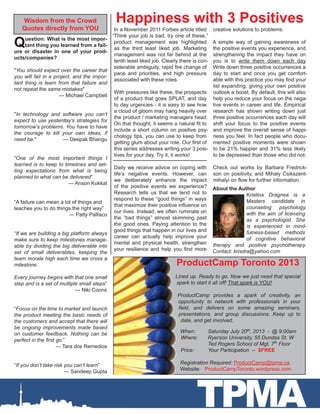 ProductCamp Toronto 2013
Lined up. Ready to go. Now we just need that special
spark to start it all off! That spark is YOU!
ProductCamp provides a spark of creativity, an
opportunity to network with professionals in your
field, and delivers on some amazing seminars,
presentations, and group discussions. Keep up to
date, and get involved.
When: 	 Saturday July 20th, 2013 - @ 9:00am
Where: 	 Ryerson University, 55 Dundas St. W
		 Ted Rogers School of Mgt, 7th
Floor
Price:	 Your Participation -- $FREE	
Registration Required: ProductCamp@tpma.ca
Website: ProductCampToronto.wordpress.com
TPMA
In a November 2011 Forbes article titled
“Think your job is bad, try one of these,”
product management was highlighted
as the third least liked job. Marketing
management was not far behind at the
tenth least liked job. Clearly there is con-
siderable ambiguity, rapid fire change of
pace and priorities, and high pressure
associated with these roles.
With pressures like these, the prospects
of a product that goes SPLAT, and day
to day urgencies - it is easy to see how
a cloud of gloom may hang heavily over
the product / marketing managers head.
On that thought, it seems a natural fit to
include a short column on positive psy-
chology tips, you can use to keep from
getting glum about your role. Our first of
this series addresses writing your 3 posi-
tives for your day. Try it, it works!
Daily we receive advice on coping with
life’s negative events. However, can
we deliberately enhance the impact
of the positive events we experience?
Research tells us that we tend not to
respond to these “good things” in ways
that maximize their positive influence on
our lives. Instead, we often ruminate on
the “bad things” almost skimming past
the good ones. Paying attention to the
good things that happen in our lives and
career can actually help improve your
mental and physical health, strengthen
your resilience and help you find more
Happiness with 3 Positives
About the Author
Kristina Dragnea is a
Masters candidate in
counseling psychology,
with the aim of licensing
as a psychologist. She
is experienced in mind-
fulness-based methods
of cognitive behavioral
therapy and positive psychotherapy.
Contact: krisdra@yahoo.com
creative solutions to problems.
A simple way of gaining awareness of
the positive events you experience, and
strengthening the impact they have on
you is to write them down each day.
Write down three positive occurrences a
day to start and once you get comfort-
able with this practice you may find your
list expanding, giving your own positive
outlook a boost. By default, this will also
help you reduce your focus on the nega-
tive events in career and life. Empirical
research has shown writing down just
three positive occurrences each day will
shift your focus to the positive events
and improve the overall sense of happi-
ness you feel. In fact people who docu-
mented positive moments were shown
to be 21% happier and 31% less likely
to be depressed than those who did not.
Check out works by Barbara Fredrick-
son on positivity, and Mihaly Csikszent-
mihalyi on flow for further information.
Wisdom from the Crowd
Quotes directly from YOU
Question: What is the most impor-
tant thing you learned from a fail-
ure or disaster in one of your prod-
ucts/companies?
"You should expect over the career that
you will fail in a project, and the impor-
tant thing is learn from that failure and
not repeat the same mistakes"
--- Michael Campbell
"In technology and software you can’t
expect to use yesterday’s strategies for
tomorrow’s problems. You have to have
the courage to kill your own ideas, if
need be."	 --- Deepak Bhangu
“One of the most important things I
learned is to keep to timelines and set-
ting expectations from what is being
planned to what can be delivered”
--- Anson Kokkat
“A failure can mean a lot of things and
teaches you to do things the right way”
--- Patty Pallisco
“If we are building a big platform always
make sure to keep milestones manage-
able by dividing the big deliverable into
set of small deliverables, keeping the
team morale high each time we cross a
milestone.
Every journey begins with that one small
step and is a set of multiple small steps”	
			 --- Niki Coons
“Focus on the time to market and launch
the product meeting the basic needs of
the customers and accept that there will
be ongoing improvements made based
on customer feedback. Nothing can be
perfect in the first go.”
--- Tara dos Remedios
“If you don’t take risk you can’t learn”
--- Sandeep Gupta
 