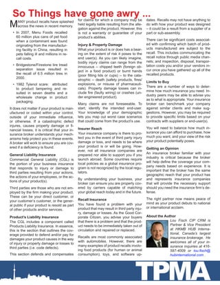 TPMA
MANY product recalls have splashed
across the news in recent memory.
•	 In 2007, Menu Foods recalled
60 million plus cans of pet food
when a contaminant was found
originating from the manufactur-
ing facility in China, resulting in
pets falling ill and millions in re-
call costs.
•	 Bridgestone/Firestone tire tread
separation issue resulted in
the recall of 6.5 million tires in
2000.
•	 1982 Tylenol scare: attributed
to product tampering and re-
sulted in seven deaths and a
wholesale change in product
packaging.
It does not matter if your product is man-
ufactured or coded within your control,
outside of your immediate influence,
or otherwise. If a catastrophic defect
injures, causes property damage or fi-
nancial losses, it is critical that your in-
surance broker understands your mech-
anisms help protect you in these events.
A broker will work to ensure you are cov-
ered if a deficiency is found.
General Liability Insurance
Commercial General Liability (CGL) is
the portion of your business insurance
that responds to injury or damage to
third parties resulting from your actions,
the actions of your employees, or the ac-
tions of your product(s).
Third parties are those who are not em-
ployed by the firm making your product.
These can be your direct customer, or
your customer’s customer, or the gener-
al public if your product is resold as part
of other products and/or services.
Product’s Liability Insurance
The CGL includes a component called
Products Liability Insurance. In essence,
this is the section that outlines the cov-
erage provided to defend and/or pay for
damages your product causes in the way
of injury or property damage or losses to
third parties (i.e. code defects).
This section defends and compensates
So Things have gone awry ...for claims for which a company may be
held legally liable resulting from the alle-
gation against the product. However, this
is not a warranty or guarantee of your
product’s abilities.
Injury & Property Damage
What your product is or does has a bear-
ing on the extent of risk it poses to the
end user(s). As you can likely imagine,
bodily injury claims can range from the
innocuous -- chipped teeth (foreign ob-
ject in a food product) or burnt hands
(poor fitting lids or cups) -- to the cata-
strophic -- death (safety products, fires/
explosions, or misuse of pharmaceuti-
cals). Property damage losses can in-
clude fire (faulty wiring) or crashes (un-
der engineered product).
Many claims are not foreseeable. To
start, identify the intended end-user.
Your knowledge of your demographic
lets you map out worst case scenarios
that could come from the product’s use.
Insurer Reach
Your insurance company is there to pro-
tect you in the event of third party injury
damage or loss, and needs to be where
your product is or will be going. How-
ever, not all insurance companies are
prepared nor able to support you if you
launch abroad. Some countries require
local policies as a global insurance pro-
gram is not recognized by the local regu-
lators.
By understanding your business, your
broker can ensure you are properly cov-
ered by carriers capable of matching
your global reach today and in the future.
Recall Insurance
You have found a problem with your
product that may result in third party inju-
ry, damage or losses. As the Good Cor-
porate Citizen, you advise your buyers
that there is a problem and that the prod-
uct needs to be immediately taken out of
circulation and repaired or replaced.
Recalls are most commonly associated
with automobiles. However, there are
many examples of product recalls involv-
ing food products (for human or animal
consumption), toys, and software up-
dates. Recalls may not have anything to
do with how your product was designed
– it could be a result from a supplier of a
part or sub-assembly.
There can be significant costs associat-
ed with confirming which batch of prod-
ucts manufactured are subject to the
recall. This includes communicating the
recall notice through public media chan-
nels; and inspection, disposal, transpor-
tation costs you and/or your vendors in-
cur once you have gathered up all of the
recalled products.
Limits to Buy
There are a number of ways to deter-
mine how much insurance you need. In-
dustry peers may be able to advise you
as to what is appropriate. Your insurance
broker can benchmark your company
against similar clients and make sug-
gestions. However, you may be required
to provide specific limits based on your
contracts with suppliers or end-user(s).
You will need to balance how much in-
surance you can afford to purchase, how
much you want, and your view of the risk
your product potentially poses.
Getting an Opinion
An insurance broker familiar with your
industry is critical because the broker
will help define the coverage your com-
pany needs based on experience. It is
important that the broker has the same
geographic reach that your product has
and represents insurance companies
that will provide the necessary support
should you need the insurance firm’s de-
fense.
The right partner now means peace of
mind as your product debuts to national
or international acclaim.
About the Author
Lou Fisch CIP CRM is
Partner & Vice President
at HKMB HUB Interna-
tional, Canada’s largest
insurance brokerage. He
welcomes all of your in-
surance inquiries at 416-
597-4009 or lou.fisch@
hubinternational.com .
 
