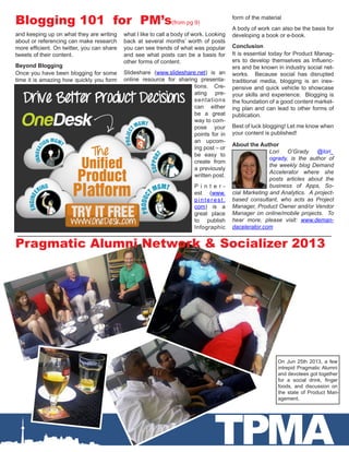 TPMA
About the Author
Lori O’Grady @lori_
ogrady, is the author of
the weekly blog Demand
Accelerator where she
posts articles about the
business of Apps, So-
cial Marketing and Analytics. A project-
based consultant, who acts as Project
Manager, Product Owner and/or Vendor
Manager on online/mobile projects. To
hear more, please visit: www.deman-
dacelerator.com
and keeping up on what they are writing
about or referencing can make research
more efficient. On twitter, you can share
tweets of their content.
Beyond Blogging
Once you have been blogging for some
time it is amazing how quickly you form
what I like to call a body of work. Looking
back at several months’ worth of posts
you can see trends of what was popular
and see what posts can be a basis for
other forms of content.
Slideshare (www.slideshare.net) is an
online resource for sharing presenta-
tions. Cre-
ating pre-
sentations
can either
be a great
way to com-
pose your
points for in
an upcom-
ing post – or
be easy to
create from
a previously
written post.
P i n t e r -
est (www.
pinterest.
com) is a
great place
to publish
Infographic
Blogging 101 for PM’s(from pg 9)
form of the material
A body of work can also be the basis for
developing a book or e-book.
Conclusion
It is essential today for Product Manag-
ers to develop themselves as Influenc-
ers and be known in industry social net-
works. Because social has disrupted
traditional media, blogging is an inex-
pensive and quick vehicle to showcase
your skills and experience. Blogging is
the foundation of a good content market-
ing plan and can lead to other forms of
publication.
Best of luck blogging! Let me know when
your content is published!
Pragmatic Alumni Network & Socializer 2013
On Jun 25th 2013, a few
intrepid Pragmatic Alumni
and devotees got together
for a social drink, finger
foods, and discussion on
the state of Product Man-
agement.
 