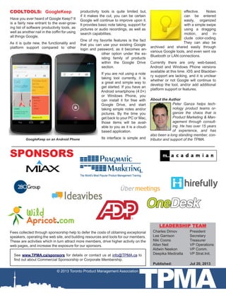 TPMA
COOLTOOLS: GoogleKeep
Have you ever heard of Google Keep? It
is a fairly new entrant to the ever-grow-
ing list of software productivity tools, as
well as another nail in the coffin for using
all things Google.
As it is quite new, the functionality and
platform support compared to other
productivity tools is quite limited but,
if it makes the cut, you can be certain
Google will continue to improve upon it.
It provides basic note taking, support for
pictures or audio recordings, as well as
search capabilities.
One of my favorite features is the fact
that you can use your existing Google
login and password, as it becomes an-
other option under the ex-
isting family of products
within the Google Drive
section.
If you are not using a note
taking tool currently, it is
a great and simple way to
get started. If you have an
Android smartphone (4.0+)
or Windows Phone, you
can install it for free with
Google Drive, and start
taking simple notes and/or
pictures. By the time you
get back to your PC or Mac,
those items will be avail-
able to you as it is a cloud-
based application.
Its interface is simple and
Fees collected through sponsorship help to defer the costs of obtaining exceptional
speakers, operating the web site, and building resources and tools for our members.
These are activities which in turn attract more members, drive higher activity on the
web pages, and increase the exposure for our sponsors.
© 2013 Toronto Product Management Association
See www.TPMA.ca/sponsors for details or contact us at info@TPMA.ca to
find out about Commercial Sponsorship or Corporate Membership.
SPONSORS
Charles Dimov	 President
Lee Garrison		 Secretary
Niki Coons		 Treasurer
Allan Neil		 VP Operations
Aldwin Neekon	 VP Comm.
Deepika Mediratta 	 VP Strat.Init.
Published: 		 Jul 20, 2013
LEADERSHIP TEAM
GoogleKeep on an Android Phone
About the Author
Peter Ganza helps tech-
nology product teams or-
ganize the chaos that is
Product Marketing & Man-
agement through consult-
ing. He has over 15 years
of experience, and has
also been a long standing member, con-
tributor and support of the TPMA.
effective. Notes
can be entered
easily, organized
with a simple swipe
using a dragging
motion, and in-
clude color-coding.
They can also be
archived and shared easily through
various Google tools, and even sent via
Bluetooth or LAN connections.
Currently there are only web-based,
Android and Windows Phone versions
available at this time. iOS and Blackber-
ry support are lacking, and it is unclear
whether or not Google will continue to
develop the tool, and/or add additional
platform support or features.
 