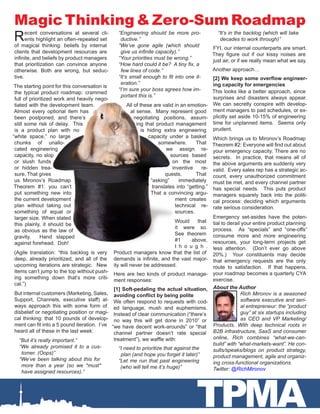 TPMA
Magic Thinking & Zero-Sum Roadmap
Recent conversations at several cli-
ents highlight an often-repeated set
of magical thinking: beliefs by internal
clients that development resources are
infinite, and beliefs by product managers
that prioritization can convince anyone
otherwise. Both are wrong, but seduc-
tive.
The starting point for this conversation is
the typical product roadmap: crammed
full of prioritized work and heavily nego-
tiated with the development team.
Almost every optional item has
been postponed, and there’s
still some risk of delay. This
is a product plan with no
“white space,” no large
chunks of unallo-
cated engineering
capacity, no slop
or slush funds
or hidden trea-
sure. That gives
us Mironov’s Roadmap
Theorem #1: you can’t
put something new into
the current development
plan without taking out
something of equal or
larger size. When stated
this plainly, it should be
as obvious as the law of
gravity. Hand slapped
against forehead. Doh!
(Agile translation: “this backlog is very
deep, already prioritized, and all of the
upcoming iterations are strategic. New
items can’t jump to the top without push-
ing something down that’s more criti-
cal.”)
But internal customers (Marketing, Sales,
Support, Channels, executive staff) al-
ways approach this with some form of
disbelief or negotiating position or magi-
cal thinking: that 10 pounds of develop-
ment can fit into a 5 pound iteration. I’ve
heard all of these in the last week:
“But it’s really important.”
“We already promised it to a cus-
tomer. (Oops)”
“We’ve been talking about this for
more than a year (so we *must*
have assigned resources).”
“Engineering should be more pro-
ductive.”
“We’ve gone agile (which should
give us infinite capacity).”
“Your priorities must be wrong.”
“How hard could it be? A tiny fix, a
few lines of code.”
“It’s small enough to fit into one it-
eration.”
“I’m sure your boss agrees how im-
portant this is.”
All of these are valid in an emotion-
al sense. Many represent good
negotiating positions, assum-
ing that product management
is hiding extra engineering
capacity under a basket
somewhere. That
we assign re-
sources based
on the most
inventive re-
quests. That
“asking” immediately
translates into “getting.”
That a convincing argu-
ment creates
technical re-
sources.
Would that
it were so.
See theorem
#1 above,
t h o u g h .
Product managers know that the list of
demands is infinite, and the vast major-
ity will never be addressed.
Here are two kinds of product manage-
ment responses:
[1] Soft-pedaling the actual situation,
avoiding conflict by being polite
We often respond to requests with cod-
ed language, mush and euphemisms.
Instead of clear communication (“there’s
no way this will get done in 2010” or
“we have decent work-arounds” or “that
channel partner doesn’t rate special
treatment”), we waffle with:
“I need to prioritize that against the
plan (and hope you forget it later)”
“Let me run that past engineering
(who will tell me it’s huge)”
“It’s in the backlog (which will take
decades to work through)”
FYI, our internal counterparts are smart.
They figure out if our kissy noises are
just air, or if we really mean what we say.
Another approach…
[2] We keep some overflow engineer-
ing capacity for emergencies
This looks like a better approach, since
surprises and disasters always appear.
We can secretly conspire with develop-
ment managers to pad schedules, or ex-
plicitly set aside 10-15% of engineering
time for unplanned items. Seems only
prudent.
Which brings us to Mironov’s Roadmap
Theorem #2: Everyone will find out about
your emergency capacity. There are no
secrets. In practice, that means all of
the above arguments are suddenly very
valid. Every sales rep has a strategic ac-
count, every unauthorized commitment
must be met, and every channel partner
has special needs. This puts product
managers squarely back into the politi-
cal process: deciding which arguments
rate serious consideration.
Emergency set-asides have the poten-
tial to derail your entire product planning
process. As “specials” and “one-offs”
consume more and more engineering
resources, your long-term projects get
less attention. (Don’t ever go above
20%.) Your constituents may decide
that emergency requests are the only
route to satisfaction. If that happens,
your roadmap becomes a quarterly CYA
exercise.
About the Author
Rich Mironov is a seasoned
software executive and seri-
al entrepreneur: the “product
guy” at six startups including
as CEO and VP Marketing/
Products. With deep technical roots in
B2B infrastructure, SaaS and consumer
online, Rich combines “what-we-can-
build” with “what-markets-want”. He con-
sults/speaks/blogs on product strategy,
product management, agile and organiz-
ing cross-functional organizations.
Twitter: @RichMironov
 