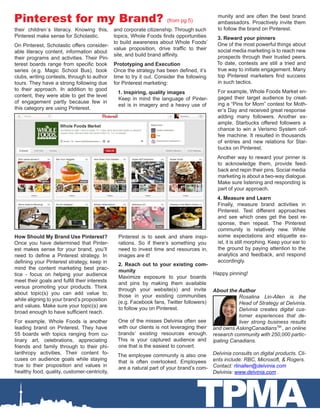 TPMA
Pinterest for my Brand? (from pg 5)
their children`s literacy. Knowing this,
Pinterest make sense for Scholastic.
On Pinterest, Scholastic offers consider-
able literacy content, information about
their programs and activities. Their Pin-
terest boards range from specific book
series (e.g. Magic School Bus), book
clubs, writing contests, through to author
tours. They have a strong following due
to their approach. In addition to good
content, they were able to get the level
of engagement partly because few in
this category are using Pinterest.
How Should My Brand Use Pinterest?
Once you have determined that Pinter-
est makes sense for your brand, you’ll
need to define a Pinterest strategy. In
defining your Pinterest strategy, keep in
mind the content marketing best prac-
tice - focus on helping your audience
meet their goals and fulfill their interests
versus promoting your products. Think
about topic(s) you can add value to,
while aligning to your brand’s proposition
and values. Make sure your topic(s) are
broad enough to have sufficient reach.
For example, Whole Foods is another
leading brand on Pinterest. They have
55 boards with topics ranging from cu-
linary art, celebrations, appreciating
friends and family through to their phi-
lanthropy activities. Their content fo-
cuses on audience goals while staying
true to their proposition and values in
healthy food, quality, customer-centricity,
and corporate citizenship. Through such
topics, Whole Foods finds opportunities
to build awareness about Whole Foods’
value proposition, drive traffic to their
site, and build brand affinity.
Prototyping and Execution
Once the strategy has been defined, it’s
time to try it out. Consider the following
for Pinterest marketing:
1. Inspiring, quality images
Keep in mind the language of Pinter-
est is in imagery and a heavy use of
Pinterest is to seek and share inspi-
rations. So if there’s something you
need to invest time and resources in,
images are it!
2. Reach out to your existing com-
munity
Maximize exposure to your boards
and pins by making them available
through your website(s) and invite
those in your existing communities
(e.g. Facebook fans, Twitter followers)
to follow you on Pinterest.
One of the misses Delvinia often see
with our clients is not leveraging their
brands’ existing resources enough.
This is your captured audience and
one that is the easiest to convert.
The employee community is also one
that is often overlooked. Employees
are a natural part of your brand’s com-
munity and are often the best brand
ambassadors. Proactively invite them
to follow the brand on Pinterest.
3. Reward your pinners
One of the most powerful things about
social media marketing is to reach new
prospects through their trusted peers.
To date, contests are still a tried and
true way to initiate engagement. Many
top Pinterest marketers find success
in such tactics.
For example, Whole Foods Market en-
gaged their target audience by creat-
ing a “Pins for Mom” contest for Moth-
er’s Day and received great response
adding many followers. Another ex-
ample, Starbucks offered followers a
chance to win a Verismo System cof-
fee machine. It resulted in thousands
of entries and new relations for Star-
bucks on Pinterest.
Another way to reward your pinner is
to acknowledge them, provide feed-
back and repin their pins. Social media
marketing is about a two-way dialogue.
Make sure listening and responding is
part of your approach.
4. Measure and Learn
Finally, measure brand activities in
Pinterest. Test different approaches
and see which ones get the best re-
sponse, then repeat. The Pinterest
community is relatively new. While
some expectations and etiquette ex-
ist, it is still morphing. Keep your ear to
the ground by paying attention to the
analytics and feedback, and respond
accordingly.
Happy pinning!
About the Author
Rosalina Lin-Allen is the
Head of Strategy at Delvinia.
Delvinia creates digital cus-
tomer experiences that de-
liver strong business results
and owns AskingCanadiansTM
, an online
research community with 250,000 partic-
ipating Canadians.
Delvinia consults on digital products. Cli-
ents include: RBC, Microsoft, & Rogers.
Contact: rlinallen@delvinia.com
Delvinia: www.delvinia.com .
 