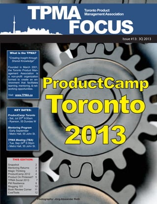 TPMA
FOCUS
What is the TPMA?
"Creating Insight through
Shared Knowledge"
Founded in March 2001,
the Toronto Product Man-
agement Association is
a non-profit organization
formed to create an en-
vironment that facilitates
learning, mentoring, & net-
working opportunities.
Visit: www.TPMA.ca
THIS EDITION:
Snapshot		 2
Mentoring Returns	 2
Magic Thinking		 3
ProductCamp 2012	 4
Product On Pinterest?	 5
TPMA Social 2013	 7
PM Resilience		 9
Blogging 101		 10
Book Review Corner	 11
CoolTools		 12
Issue #13: 3Q 2013
Toronto Product
ManagementAssociation
KEY DATES:
ProductCamp Toronto
- Sat, Jul 20th
9:00am
- Ryerson, 55 Dundas W
Mentoring Program
- Early September
- Metro Hall, 55 John St.
TPMA Meeting (TBA)
- Tue, Sep 24th
6:30pm
- Metro Hall, 55 John St.
Photography: Jörg-Alexander Roth
ProductCamp
Toronto
2013
 