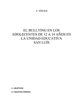 1.- TITULO




     EL BULLYING EN LOS
ADOLECENTES DE 12 A 14 AÑOS EN
    LA UNIDAD EDUCATIVA
          SAN LUÍS




2.- OBJETIVOS

2.1 OBJETIVO GENERAL
 