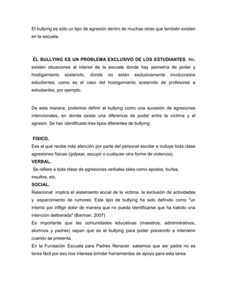 El bullying es sólo un tipo de agresión dentro de muchas otras que también existen
en la escuela.




EL BULLYING ES UN PROBLEMA EXCLUSIVO DE LOS ESTUDIANTES. No,
existen situaciones al interior de la escuela donde hay asimetría de poder y
hostigamiento    sostenido,    donde    no   están    exclusivamente    involucrados
estudiantes, como es el caso del hostigamiento sostenido de profesores a
estudiantes, por ejemplo.



De esta manera, podemos definir al bullying como una sucesión de agresiones
intencionales, en donde existe una diferencia de poder entre la víctima y el
agresor. Se han identificado tres tipos diferentes de bullying:


FÍSICO.
Ees el que recibe más atención por parte del personal escolar e incluye toda clase
agresiones físicas (golpear, escupir o cualquier otra forma de violencia).
VERBAL.
Se refiere a toda clase de agresiones verbales tales como apodos, burlas,
insultos, etc.
SOCIAL.
Relacional: implica el aislamiento social de la victima, la exclusión de actividades
y esparcimiento de rumores. Este tipo de bullying ha sido definido como "un
intento por infligir dolor de manera que no pueda identificarse que ha habido una
intención deliberada" (Barman, 2007)
Es importante que las comunidades educativas (maestros, administrativos,
alumnos y padres) sepan qué es el bullying para poder prevenirlo e intervenir
cuando se presenta.
En la Fundación Escuela para Padres Renacer sabemos que ser padre no es
tarea fácil por eso nos interesa brindar herramientas de apoyo para esta tarea.
 