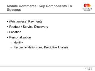 Mobile Commerce: Key Components To
Success


• (Frictionless) Payments
• Product / Service Discovery
• Location
• Personalization
  –   Identity
  –   Recommendations and Predictive Analysis




                                                April 4th, 2012
                                                       Page 10
 