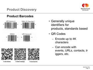 Product Discovery
Product Barcodes
                    • Generally unique
                     identifiers for
                     products, standards based
                    • QR Codes
                      –   Encode up to 4K
                          characters
                      –   Can encode with
                          events, URLs, contacts, tr
                          iggers, etc.



                                                April 4th, 2012
                                                       Page 12
 
