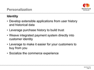 Personalization
Identity
• Develop extensible applications from user history
 and historical data
• Leverage purchase history to build trust
• Weave integrated payment system directly into
 customer identity
• Leverage to make it easier for your customers to
 buy from you
• Socialize the commerce experience



                                                      April 4th, 2012
                                                             Page 15
 