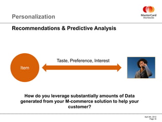Personalization
Recommendations & Predictive Analysis




                  Taste, Preference, Interest
   Item




     How do you leverage substantially amounts of Data
   generated from your M-commerce solution to help your
                        customer?

                                                          April 4th, 2012
                                                                 Page 16
 