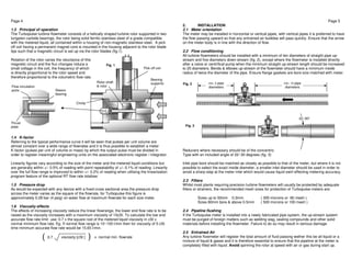 Page 4 
1.3 Principal of operation 
The Turbopulse turbine flowmeter consists of a helically shaped turbine rotor supported in two 
tungsten carbide bearings, the rotor being solid ferritic stainless steel of a grade compatible 
with the metered liquid, all contained within a housing of non-magnetic stainless steel. A pick 
off coil having a permanent magnet core is mounted in the housing adjacent to the rotor blade 
tips such that a magnetic circuit is set up via the rotor blades (fig.1). 
Rotation of the rotor varies the reluctance of this 
magnetic circuit and the flux changes induce a 
small voltage in the coil, the frequency of which 
is directly proportional to the rotor speed and 
therefore proportional to the volumetric flow rate. 
Fig. 1 
Flow circulation 
ports 
1.4 K-factor 
Referring to the typical performance curve it will be seen that pulses per unit volume are 
almost constant over a wide range of flowrates and it is thus possible to establish a meter 
K-factor (pulses per unit of volume or mass) by which the output pulse must be divided in 
order to register meaningful engineering units on the associated electronic register / integrator. 
Linearity figures vary according to the size of the meter and the metered liquid conditions but 
are generally within +/- 0.5% of reading with point repeatability of +/- 0.1% of reading. Linearity 
over the full flow range is improved to within +/- 0.2% of reading when utilising the linearisation 
program feature of the optional RT flow rate totaliser. 
1.5 Pressure drop 
As would be expected with any device with a fixed cross sectional area the pressure drop 
across the meter varies as the square of the flowrate, for Turbopulse this figure is 
approximately 0.28 bar (4 psig) on water flow at maximum flowrate for each size meter. 
1.6 Viscosity effects 
The effects of increasing viscosity reduce the linear flowrange, the lower end flow rate is to be 
raised as the viscosity increases with a maximum viscosity of 10cSt. To calculate the low end 
accurate flow rate limit use: 0.7 x the square root of the metered liquid viscosity in cSt x 
normal minimum flow rate. Eg. If normal flow range is 10~100 l/min then for viscosity of 5 cSt 
time minimum accurate flow rate would be 15.65 l/min. 
Page 5 
2. INSTALLATION 
2.1 Meter orientation 
The meter may be installed in horizontal or vertical pipes, with vertical pipes it is preferred to have 
the flow passing upward so that any entrained air bubbles will pass quickly. Ensure that the arrow 
on the meter body is in line with the direction of flow. 
2.2 Flow conditioning 
All turbine flowmeters should be installed with a minimum of ten diameters of straight pipe up-stream 
and five diameters down-stream (fig. 2), except where the flowmeter is installed directly 
after a valve or centrifical pump when the minimum straight up-stream length should be increased 
to 20 diameters. Bends & elbows up-stream of the flowmeter should have a minimum inside 
radius of twice the diameter of the pipe. Ensure flange gaskets are bore size matched with meter. 
min. 5 pipe 
diameters 
Fig. 2 
Fig. 3 
Reducers where necessary should be of the concentric 
Type with an included angle of 22~30 degrees (fig. 3) 
min. 10 pipe 
diameters 
22~30º 
Inlet pipe bore should be matched as closely as possible to that of the meter, but where it is not 
possible to select the exact inside diameter, a smaller inlet diameter should be used in order to 
avoid a sharp step at the meter inlet which would cause liquid swirl effecting metering accuracy. 
2.3 Filters 
Whilst most plants requiring precision turbine flowmeters will usually be protected by adequate 
filters or strainers, the recommended mesh sizes for protection of Turbopulse meters are: 
Sizes up to 50mm 0.3mm ( 300 microns or 60 mesh ) 
Sizes 80mm bore & above 0.5mm ( 500 microns or 100 mesh ) 
2.4 Pipeline flushing 
If the Turbopulse meter is installed into a newly fabricated pipe system, the up-stream system 
must be purged of foreign matters such as welding slag, sealing compounds and other solid 
materials before installing the flowmeter. Failure to do so may result in serious damage. 
2.5 Entrained Air 
Any turbine flowmeter will register the total amount of fluid passing wether this be all liquid or a 
mixture of liquid & gases and it is therefore essential to ensure that the pipeline at the meter is 
completely filled with liquid. Avoid spinning the rotor at speed with air or gas during start up. 
Pick off coil 
Circlip 
Bearing 
Rotor shaft supports 
& rotor 
Sleeve 
bearing 
Thrust 
plate 
( 0.7 viscosity [cSt ] ) x normal min. flowrate 
 