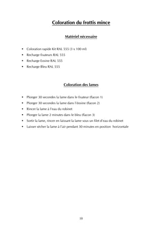 Coloration du frottis mince

                             Matériel nécessaire


Coloration rapide Kit RAL 555 (3 x 100 ml)
Recharge fixateurs RAL 555
Recharge Eosine RAL 555
Recharge Bleu RAL 555




                           Coloration des lames


Plonger 30 secondes la lame dans le fixateur (flacon 1)
Plonger 30 secondes la lame dans l’éosine (flacon 2)
Rincer la lame à l’eau du robinet
Plonger la lame 2 minutes dans le bleu (flacon 3)
Sortir la lame, rincer en laissant la lame sous un filet d’eau du robinet
Laisser sécher la lame à l’air pendant 30 minutes en position horizontale




                                       10
 