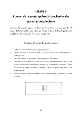 - ETAPE 3-
     Examen de la goutte épaisse à la recherche des
                         parasites du paludisme

L'examen d'une goutte épaisse est basé sur l'observation microscopique de 100
champs de bonne qualité. C'est-à-dire que l'on ne peut pas déclarer le prélèvement
négatif avant d'avoir examiné 100 champs sans parasite.




                    Technique d'examen des gouttes épaisses


1.   Mettre de l'huile à immersion sur la goutte épaisse.
2.   Amener l'objectif à immersion 100 x au-dessus de la zone sélectionnée de la
     goutte épaisse.
3.   Abaisser l'objectif jusqu'à ce qu'il entre en contact avec l'huile.
4.   S'assurer que la zone choisie a bien la qualité requise et examiner la lame sur 100
     champs avec l'objectif à immersion. Ne déplacer la lame que d'un champ à la fois,
     en suivant le schéma ci-dessus. Corriger la mise au point fine avec la vis
     micrométrique.
5.   Pour vous aider, utilisez un compteur manuel pour compter le nombre de champs
     examinés.




                                            11
 