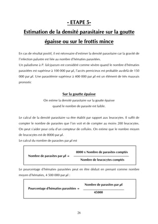 - ETAPE 5-
   Estimation de la densité parasitaire sur la goutte
                    épaisse ou sur le frottis mince

En cas de résultat positif, il est nécessaire d’estimer la densité parasitaire car la gravité de
l’infection palustre est liée au nombre d’hématies parasitées.
Un paludisme à P. falciparum est considéré comme sévère quand le nombre d’hématies
parasitées est supérieur à 100 000 par µl, l’accès pernicieux est probable au-delà de 150
000 par µl. Une parasitémie supérieur à 400 000 par µl est un élément de très mauvais
pronostic


                                  Sur la goutte épaisse
                   On estime la densité parasitaire sur la goutte épaisse
                          quand le nombre de parasite est faible.


Le calcul de la densité parasitaire va être établit par rapport aux leucocytes. Il suffit de
compter le nombre de parasites que l’on voit et de compter au moins 200 leucocytes.
On peut s’aider pour cela d’un compteur de cellules. On estime que le nombre moyen
de leucocytes est de 8000 par µl.
Le calcul du nombre de parasites par µl est


                                             8000 x Nombre de parasites comptés
       Nombre de parasites par µl =
                                                 Nombre de leucocytes comptés

Le pourcentage d’hématies parasitées peut en être déduit en prenant comme nombre
moyen d’hématies, 4 500 000 par µl :


                                                    Nombre de parasites par µl
       Pourcentage d’hématies parasitées =
                                                           45000




                                              26
 