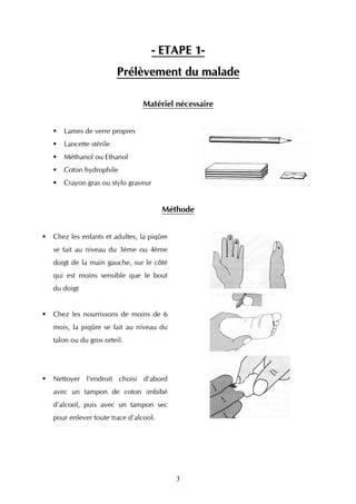 - ETAPE 1-
                      Prélèvement du malade

                             Matériel nécessaire


   Lames de verre propres
   Lancette stérile
   Méthanol ou Ethanol
   Coton hydrophile
   Crayon gras ou stylo graveur


                                     Méthode


Chez les enfants et adultes, la piqûre
se fait au niveau du 3ème ou 4ème
doigt de la main gauche, sur le côté
qui est moins sensible que le bout
du doigt


Chez les nourrissons de moins de 6
mois, la piqûre se fait au niveau du
talon ou du gros orteil.




Nettoyer l'endroit choisi d'abord
avec un tampon de coton imbibé
d'alcool, puis avec un tampon sec
pour enlever toute trace d'alcool.




                                         3
 
