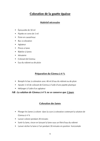 Coloration de la goutte épaisse

                                Matériel nécessaire


     Éprouvette de 50 ml
     Pipette en verre de 5 ml
     Poire en caoutchouc
     Bac à coloration
     Agitateur
     Pinces à lame
     Râtelier à lames
     Minuterie
     Colorant de Giemsa
     Eau du robinet ou de pluie




                         Préparation du Giemsa à 4 %


     Remplir le bac à coloration avec 48 ml d’eau du robinet ou de pluie
     Ajouter 2 ml de colorant de Giemsa à l’aide d’une pipette plastique
     Mélanger à l’aide d’un agitateur
NB : La solution de Giemsa à 4 % ne se conserve que 2 jours



                                Coloration des lames


     Plonger les lames à colorer dans la cuve à coloration contenant la solution de
     Giemsa à 4 %
     Laisser colorer pendant 20 minutes
     Sortir la lame, rincer en laissant la lame sous un filet d’eau du robinet
     Laisser sécher la lame à l’air pendant 30 minutes en position horizontale


                                           9
 