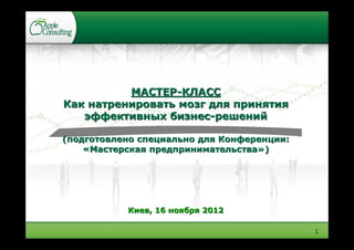МАСТЕР-КЛАСС
Как натренировать мозг для принятия
   эффективных бизнес-решений

(подготовлено специально для Конференции:
    «Мастерская предпринимательства»)




           Киев, 16 ноября 2012

                                            1
 