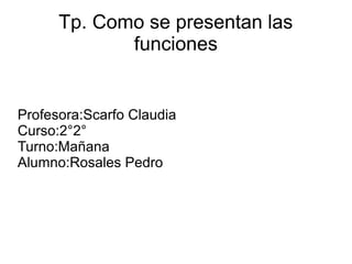 Tp. Como se presentan las 
funciones 
Profesora:Scarfo Claudia 
Curso:2°2° 
Turno:Mañana 
Alumno:Rosales Pedro 
 