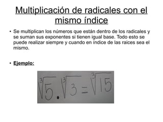 Multiplicación de radicales con el
mismo índice
● Se multiplican los números que están dentro de los radicales y
se suman sus exponentes si tienen igual base. Todo esto se
puede realizar siempre y cuando en índice de las raices sea el
mismo.
● Ejemplo:
 