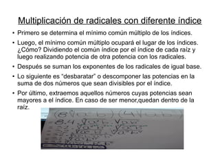 Multiplicación de radicales con diferente índice
●
Primero se determina el mínimo común múltiplo de los índices.
●
Luego, el mínimo común múltiplo ocupará el lugar de los índices.
¿Cómo? Dividiendo el común índice por el índice de cada raíz y
luego realizando potencia de otra potencia con los radicales.
●
Después se suman los exponentes de los radicales de igual base.
●
Lo siguiente es “desbaratar” o descomponer las potencias en la
suma de dos números que sean divisibles por el índice.
● Por último, extraemos aquellos números cuyas potencias sean
mayores a el índice. En caso de ser menor,quedan dentro de la
raíz.
 