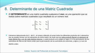 8. Determinante de una Matriz Cuadrada
 Llamamos determinante de A, det A, al número obtenido al sumar todos los diferentes productos de n elementos
que se pueden formar con los elementos de dicha matriz, de modo que en cada producto figuren un elemento de
cada distinta fila y uno de cada distinta columna, a cada producto se le asigna el signo (+) si la permutación de los
subíndices de filas es del mismo orden que la permutación de los subíndices de columnas, y signo (-) si son de
distinto orden.
Instituto Superior del Profesorado de Educación Tecnológica 12
 El DETERMINANTE en una matriz cuadrada cualquiera A mxn, es una operación que se
realiza sobre matrices cuadradas cuyo resultado es un número real.
 
