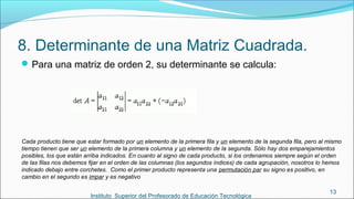 8. Determinante de una Matriz Cuadrada.
Para una matriz de orden 2, su determinante se calcula:
Instituto Superior del Profesorado de Educación Tecnológica
13
Cada producto tiene que estar formado por un elemento de la primera fila y un elemento de la segunda fila, pero al mismo
tiempo tienen que ser un elemento de la primera columna y un elemento de la segunda. Sólo hay dos emparejamientos
posibles, los que están arriba indicados. En cuanto al signo de cada producto, si los ordenamos siempre según el orden
de las filas nos debemos fijar en el orden de las columnas (los segundos índices) de cada agrupación, nosotros lo hemos
indicado debajo entre corchetes. Como el primer producto representa una permutación par su signo es positivo, en
cambio en el segundo es impar y es negativo
 