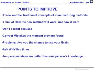 Maintenance - Valves Division KSB PUMPS Ltd.
MPA Maintenance
POINTS TO IMPROVE
•Throw out the Traditional concepts of manufacturing methods
•Think of How the new method will work: not how it wont
•Don’t accept excuses
•Correct Mistakes the moment they are found
•Problems give you the chance to use your Brain
•Ask WHY five times
•Ten persons ideas are better than one person’s knowledge
 