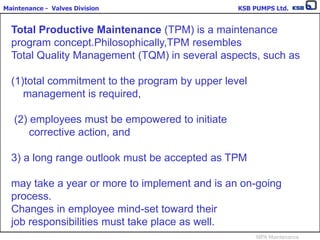 Maintenance - Valves Division KSB PUMPS Ltd.
MPA Maintenance
Total Productive Maintenance (TPM) is a maintenance
program concept.Philosophically,TPM resembles
Total Quality Management (TQM) in several aspects, such as
(1)total commitment to the program by upper level
management is required,
(2) employees must be empowered to initiate
corrective action, and
3) a long range outlook must be accepted as TPM
may take a year or more to implement and is an on-going
process.
Changes in employee mind-set toward their
job responsibilities must take place as well.
 