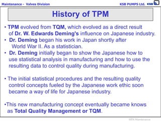 Maintenance - Valves Division KSB PUMPS Ltd.
MPA Maintenance
• TPM evolved from TQM, which evolved as a direct result
of Dr. W. Edwards Deming's influence on Japanese industry.
• Dr. Deming began his work in Japan shortly after
World War II. As a statistician.
• Dr. Deming initially began to show the Japanese how to
use statistical analysis in manufacturing and how to use the
resulting data to control quality during manufacturing.
• The initial statistical procedures and the resulting quality
control concepts fueled by the Japanese work ethic soon
became a way of life for Japanese industry.
•This new manufacturing concept eventually became knows
as Total Quality Management or TQM.
History of TPM
 