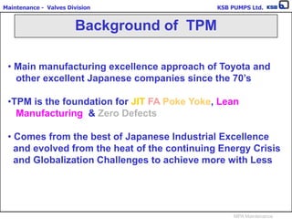Maintenance - Valves Division KSB PUMPS Ltd.
MPA Maintenance
• Main manufacturing excellence approach of Toyota and
other excellent Japanese companies since the 70’s
•TPM is the foundation for JIT FA Poke Yoke, Lean
Manufacturing & Zero Defects
• Comes from the best of Japanese Industrial Excellence
and evolved from the heat of the continuing Energy Crisis
and Globalization Challenges to achieve more with Less
Background of TPM
 