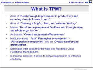 Maintenance - Valves Division KSB PUMPS Ltd.
MPA Maintenance
• Aims at “Breakthrough improvement in productivity and
reducing chronic losses to zero”.
• Aims at “Creating a bright, clean, and pleasant factory”.
• Means “To reinforce people and facilities and through them,
the whole organization”.
• Addresses “Overall equipment effectiveness”.
• Institutionalizes “Total Employees Involvement” –
“Participative management” and an “Overall-small group
organization”.
• Eliminates inter departmental walls and facilitates Cross
Functional Management.
• Is material oriented; it seeks to keep equipment in its intended
condition.
What is TPM?
 