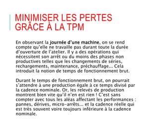 MINIMISER LES PERTES
GRÂCE À LA TPM
En observant la journée d’une machine, on se rend
compte qu’elle ne travaille pas durant toute la durée
d’ouverture de l’atelier. Il y a des opérations qui
nécessitent son arrêt ou du moins des phases non
productives telles que les changements de séries,
rechargements, maintenance, préchauffage... Cela
introduit la notion de temps de fonctionnement brut.
Durant le temps de fonctionnement brut, on pourrait
s’attendre à une production égale à ce temps divisé par
la cadence nominale. Or, les relevés de production
montrent bien vite qu’il n’en est rien ! C’est sans
compter avec tous les aléas affectant les performances :
pannes, dérives, micro-arrêts... et la cadence réelle qui
est très souvent voire toujours inférieure à la cadence
nominale.
 