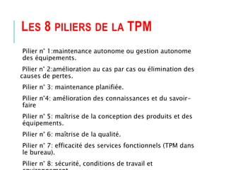 LES 8 PILIERS DE LA TPM
Pilier n° 1:maintenance autonome ou gestion autonome
des équipements.
Pilier n° 2:amélioration au cas par cas ou élimination des
causes de pertes.
Pilier n° 3: maintenance planifiée.
Pilier n°4: amélioration des connaissances et du savoir-
faire
Pilier n° 5: maîtrise de la conception des produits et des
équipements.
Pilier n° 6: maîtrise de la qualité.
Pilier n° 7: efficacité des services fonctionnels (TPM dans
le bureau).
Pilier n° 8: sécurité, conditions de travail et
 