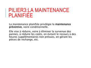 PILIER3:LA MAINTENANCE
PLANIFIÉE
La maintenance planifiée privilégie la maintenance
préventive, voire conditionnelle.
Elle vise à réduire, voire à éliminer la survenue des
pannes, à réduire les coûts, en évitant le recours à des
heures supplémentaires non prévues, en gérant les
pièces de rechange, etc.
 