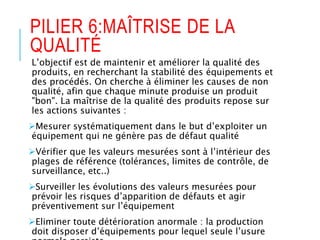 PILIER 6:MAÎTRISE DE LA
QUALITÉ
L’objectif est de maintenir et améliorer la qualité des
produits, en recherchant la stabilité des équipements et
des procédés. On cherche à éliminer les causes de non
qualité, afin que chaque minute produise un produit
"bon". La maîtrise de la qualité des produits repose sur
les actions suivantes :
Mesurer systématiquement dans le but d’exploiter un
équipement qui ne génère pas de défaut qualité
Vérifier que les valeurs mesurées sont à l’intérieur des
plages de référence (tolérances, limites de contrôle, de
surveillance, etc..)
Surveiller les évolutions des valeurs mesurées pour
prévoir les risques d’apparition de défauts et agir
préventivement sur l’équipement
Eliminer toute détérioration anormale : la production
doit disposer d’équipements pour lequel seule l’usure
 