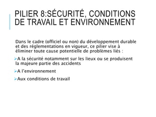 PILIER 8:SÉCURITÉ, CONDITIONS
DE TRAVAIL ET ENVIRONNEMENT
Dans le cadre (officiel ou non) du développement durable
et des réglementations en vigueur, ce pilier vise à
éliminer toute cause potentielle de problèmes liés :
A la sécurité notamment sur les lieux ou se produisent
la majeure partie des accidents
A l’environnement
Aux conditions de travail
 