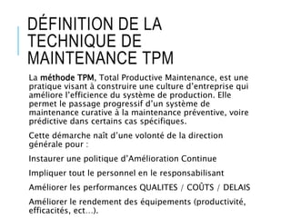 DÉFINITION DE LA
TECHNIQUE DE
MAINTENANCE TPM
La méthode TPM, Total Productive Maintenance, est une
pratique visant à construire une culture d’entreprise qui
améliore l’efficience du système de production. Elle
permet le passage progressif d’un système de
maintenance curative à la maintenance préventive, voire
prédictive dans certains cas spécifiques.
Cette démarche naît d’une volonté de la direction
générale pour :
Instaurer une politique d’Amélioration Continue
Impliquer tout le personnel en le responsabilisant
Améliorer les performances QUALITES / COÛTS / DELAIS
Améliorer le rendement des équipements (productivité,
efficacités, ect…).
 